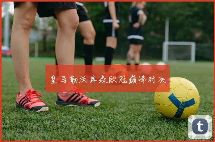 皇马勒沃库森欧冠巅峰对决