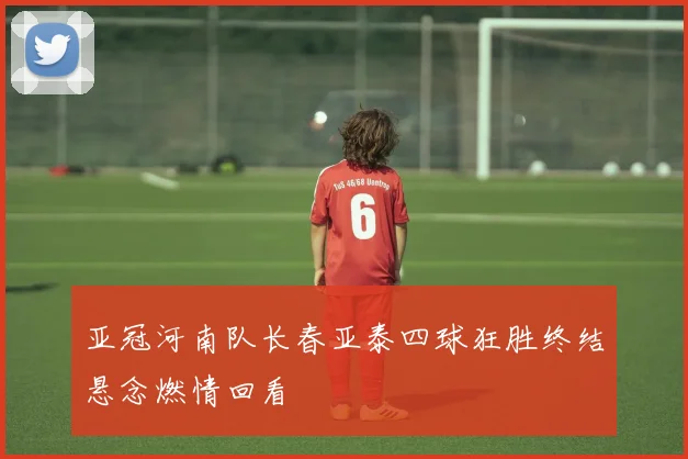 亚冠河南队长春亚泰四球狂胜终结悬念燃情回看