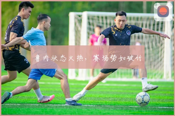 鲁内状态火热，赛场势如破竹