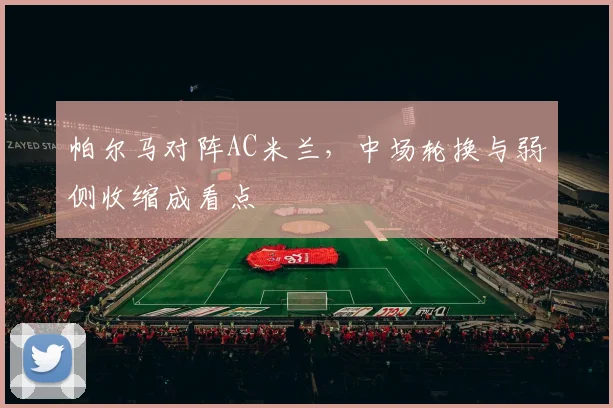 帕尔马对阵AC米兰,中场轮换与弱侧收缩成看点