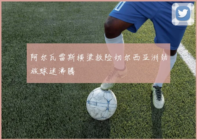 阿尔瓦雷斯横梁救险切尔西亚洲劲旅球迷沸腾