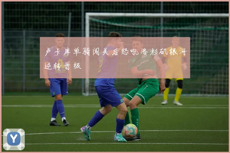 卢卡库单骑闯关后怒吼洛杉矶银河逆转晋级