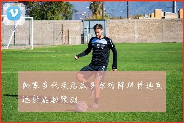 凯塞多代表厄瓜多尔对阵科特迪瓦远射威胁预测