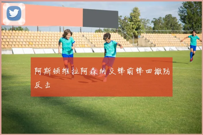 阿斯顿维拉阿森纳交锋前锋回撤防反击