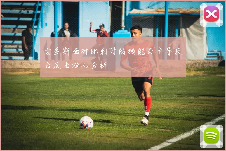 古多斯面对比利时防线能否主导反击反击核心分析