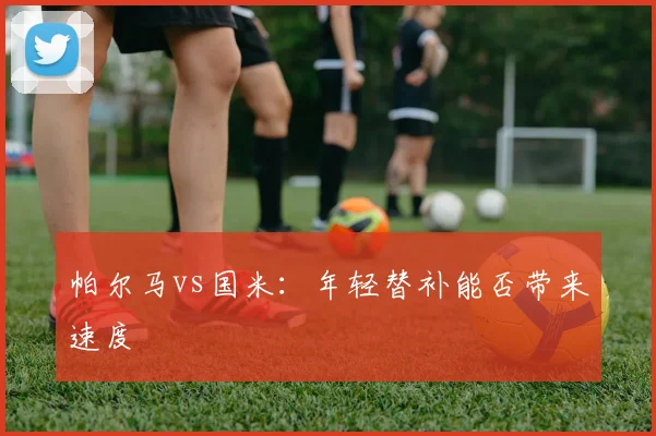 帕尔马vs国米：年轻替补能否带来速度