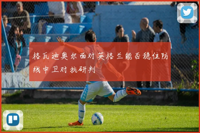 格瓦迪奥尔面对英格兰能否稳住防线中卫对抗研判