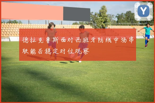 德拉克鲁斯面对西班牙防线中场串联能否稳定对位观察