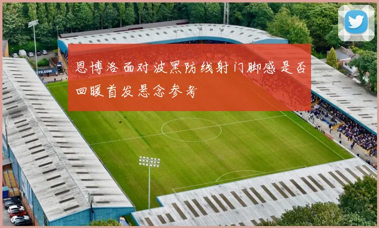 恩博洛面对波黑防线射门脚感是否回暖首发悬念参考
