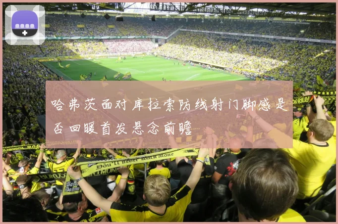 哈弗茨面对库拉索防线射门脚感是否回暖首发悬念前瞻