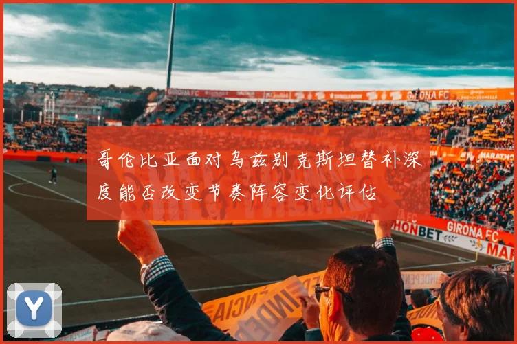 哥伦比亚面对乌兹别克斯坦替补深度能否改变节奏阵容变化评估
