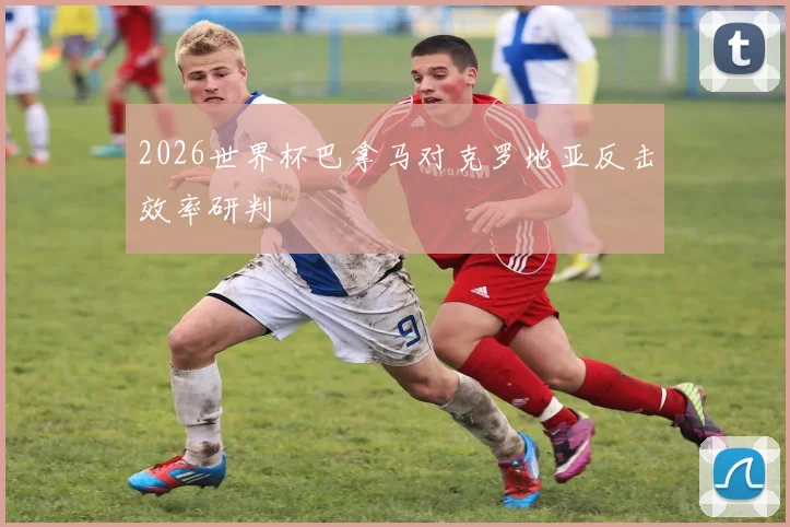 2026世界杯巴拿马对克罗地亚反击效率研判