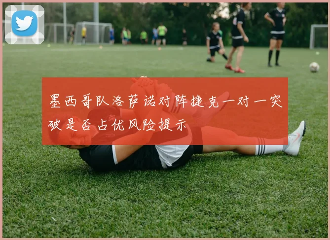 墨西哥队洛萨诺对阵捷克一对一突破是否占优风险提示