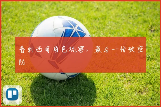 普利西奇角色观察，最后一传破密防