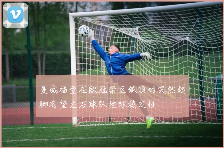 曼城福登在欧冠禁区弧顶的突然起脚有望左右球队控球稳定性