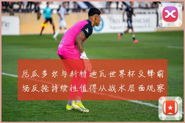厄瓜多尔与科特迪瓦世界杯交锋前场反抢持续性值得从战术层面观察