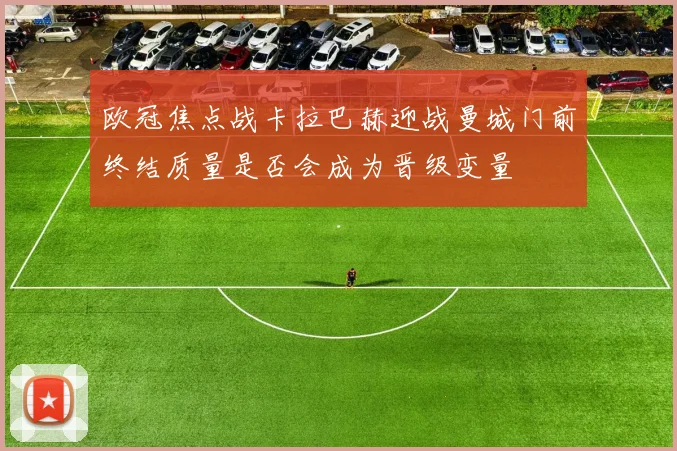 欧冠焦点战卡拉巴赫迎战曼城门前终结质量是否会成为晋级变量