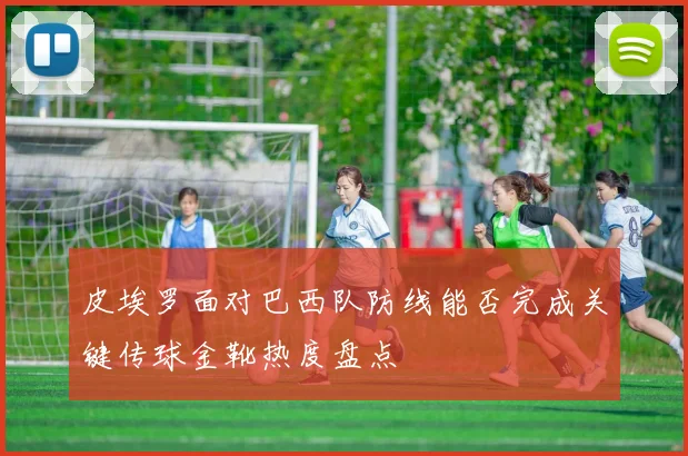 皮埃罗面对巴西队防线能否完成关键传球金靴热度盘点