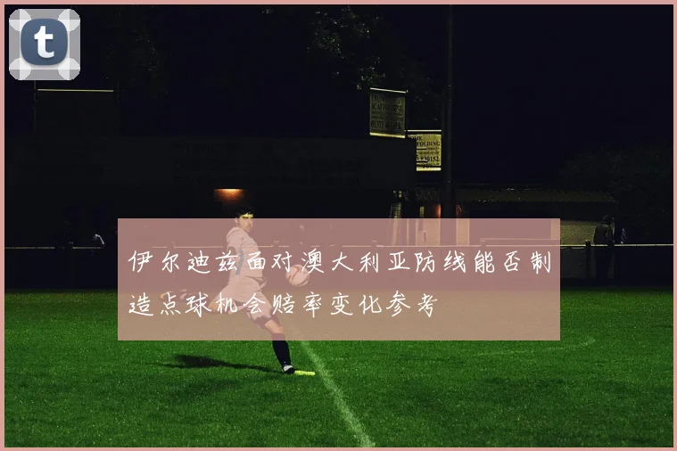 伊尔迪兹面对澳大利亚防线能否制造点球机会赔率变化参考