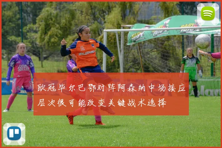 欧冠毕尔巴鄂对阵阿森纳中场接应层次很可能改变关键战术选择